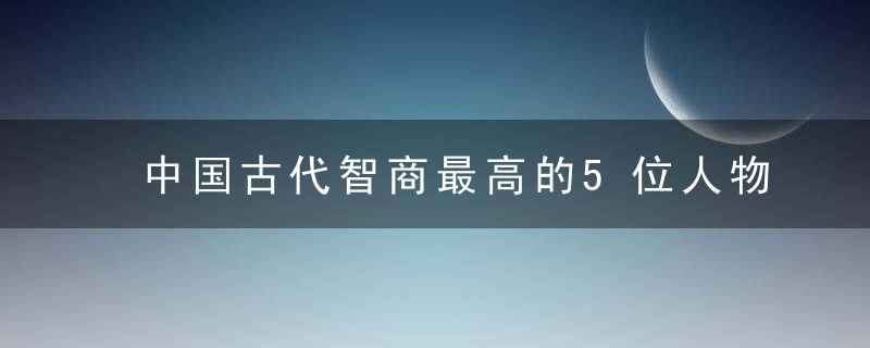 中国古代智商最高的5位人物，诸葛亮仅排第四