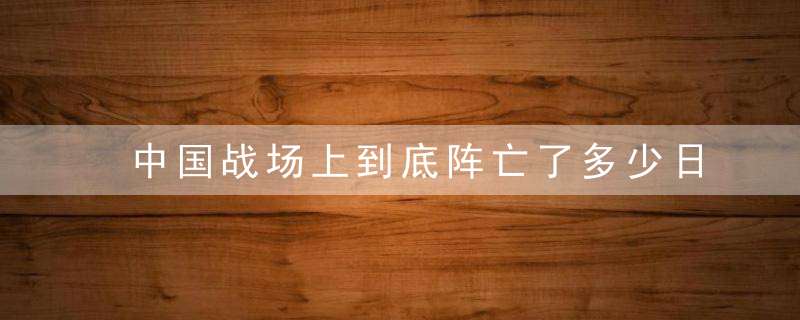 中国战场上到底阵亡了多少日军