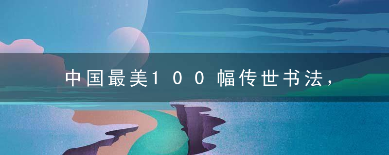 中国最美100幅传世书法，如果能拥有一幅，这辈子也值了！全高清