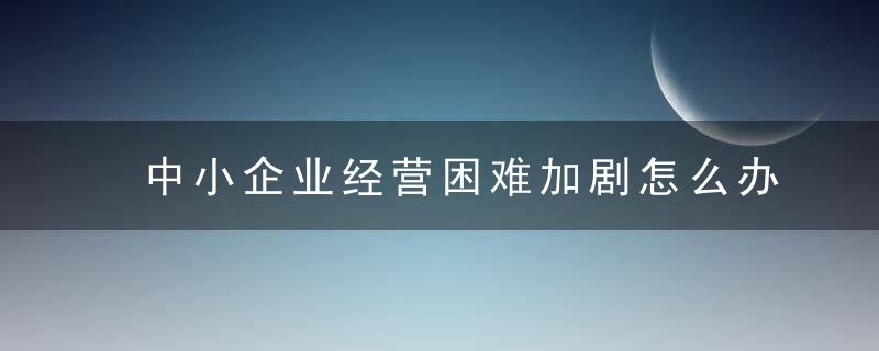 中小企业经营困难加剧怎么办国办发文帮助减轻负担