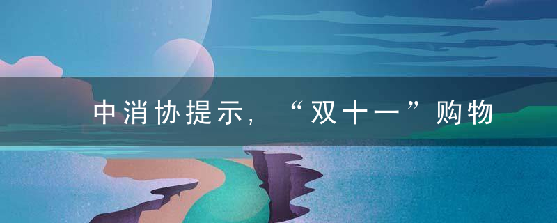 中消协提示,“双十一”购物这六点注意事项请收好