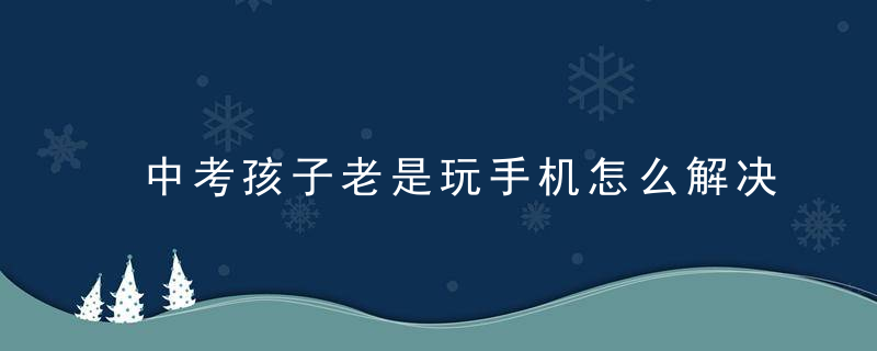 中考孩子老是玩手机怎么解决 初三老是喜欢玩手机怎么办