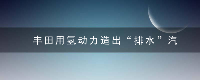 丰田用氢动力造出“排水”汽车,3分钟补满里程,能赢特