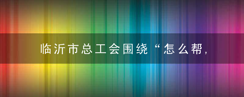 临沂市总工会围绕“怎么帮,谁来帮,长远帮”发力,2万