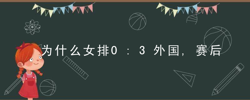 为什么女排0:3外国,赛后采访郎平质问感谢,让朱婷休息