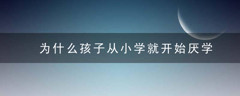 为什么孩子从小学就开始厌学了