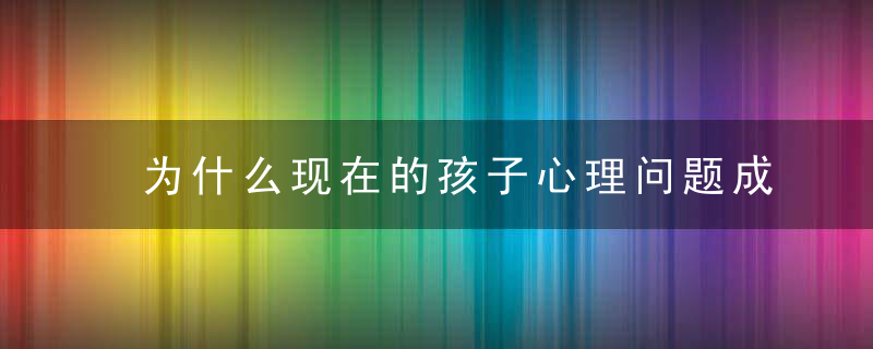 为什么现在的孩子心理问题成几何级增长这是我读过最权威的分析