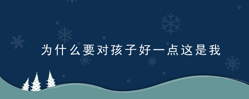 为什么要对孩子好一点这是我看过蕞好的答案,近日最新