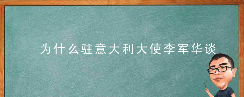 为什么驻意大利大使李军华谈中意关系,合作共赢是不变的主