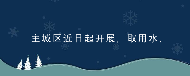 主城区近日起开展,取用水,排水专项排查整治