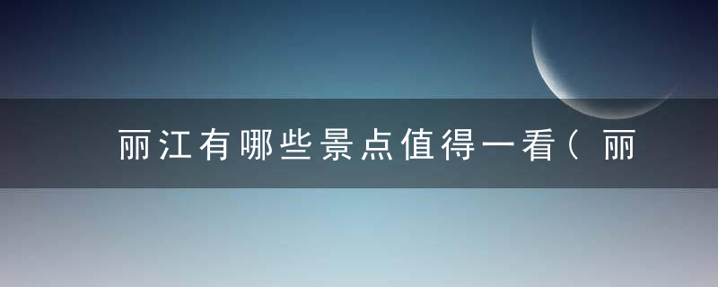 丽江有哪些景点值得一看(丽江最值得去的7个景点)