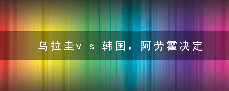 乌拉圭vs韩国，阿劳霍决定比赛走向，孙兴慜是关键球员