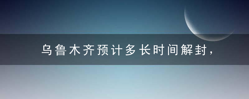 乌鲁木齐预计多长时间解封，乌鲁木齐疫情解封的标准是什么