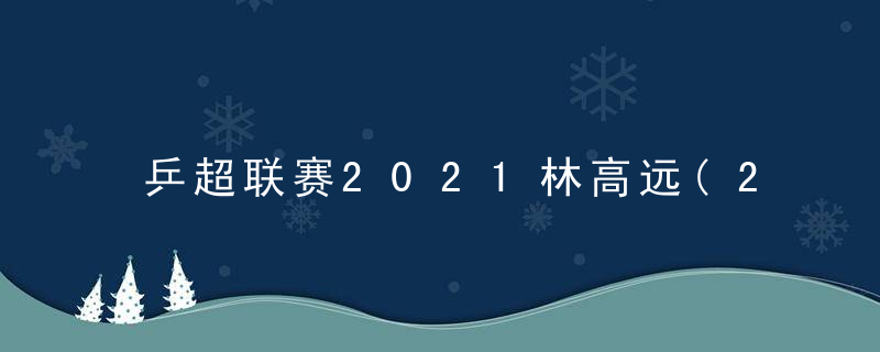 乒超联赛2021林高远(2020乒超联赛林高远)