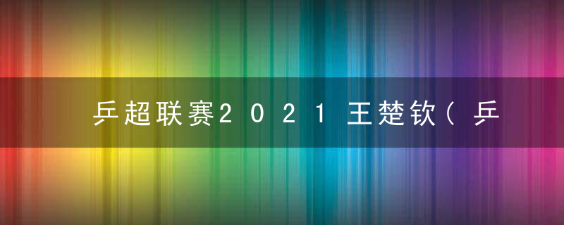 乒超联赛2021王楚钦(乒超联赛2021王楚钦积分)