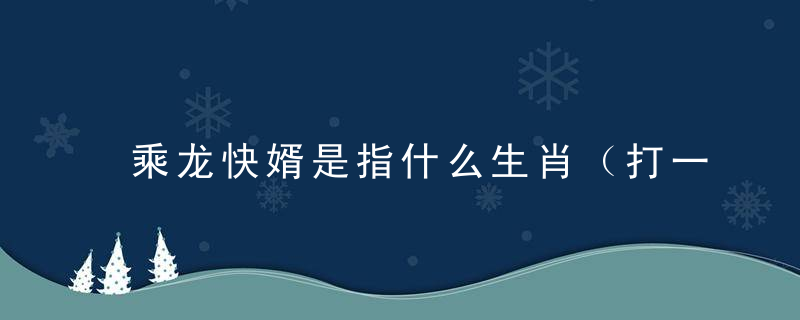 乘龙快婿是指什么生肖（打一生肖动物）新闻晓疫情防控广西加油