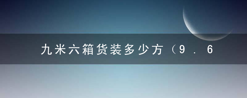 九米六箱货装多少方（9.6米货车能拉多少方？）