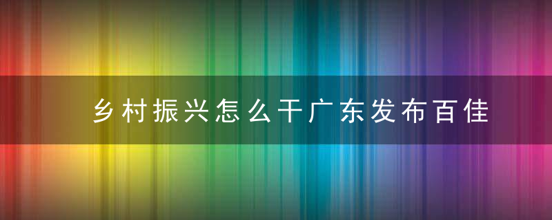 乡村振兴怎么干广东发布百佳实践案例