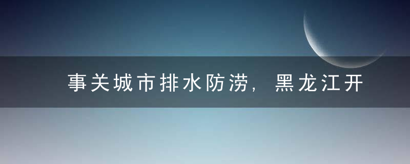 事关城市排水防涝,黑龙江开展全面排查整治,近日最新