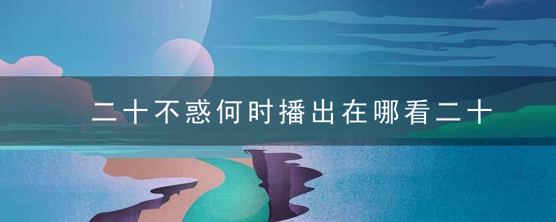 二十不惑何时播出在哪看二十不惑具体更新时间