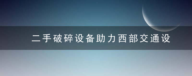 二手破碎设备助力西部交通设施建设加快西部发展