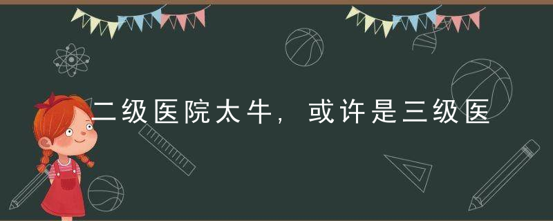 二级医院太牛,或许是三级医院太弱