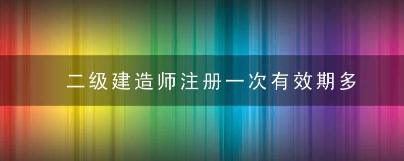 二级建造师注册一次有效期多久 二级建造师注册一次有效期是多长时间