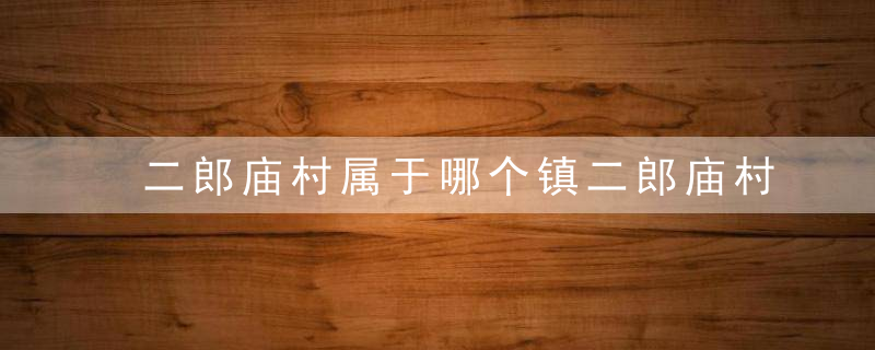 二郎庙村属于哪个镇二郎庙村介绍，二郎庙村属于哪个镇