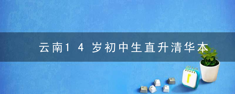 云南14岁初中生直升清华本硕博连读,网友直呼,太牛了