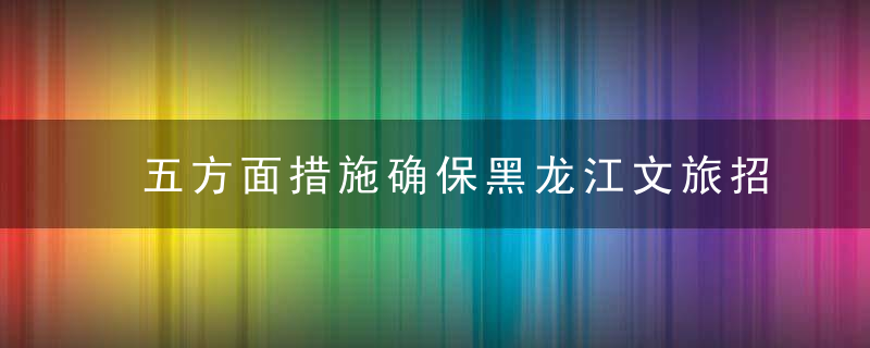 五方面措施确保黑龙江文旅招商引资取得实效,近日最新