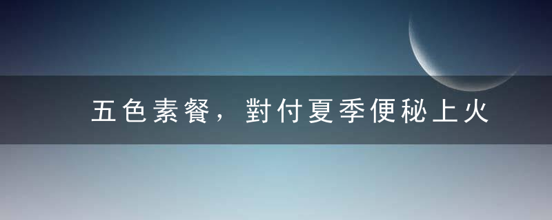 五色素餐，對付夏季便秘上火。推薦8道素食菜譜