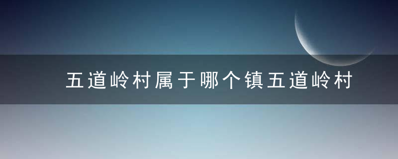 五道岭村属于哪个镇五道岭村介绍，五道岭在哪