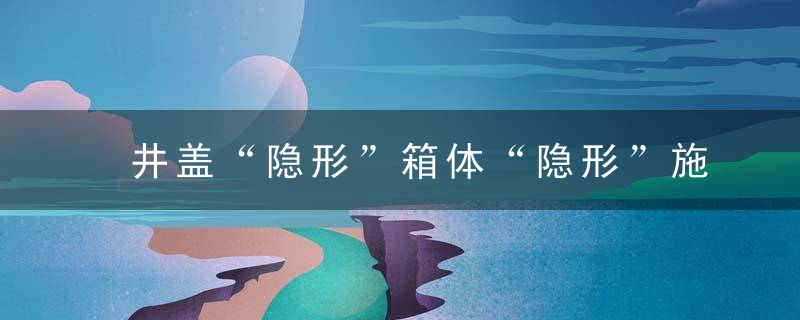 井盖“隐形”箱体“隐形”施工“隐形”中心城区多条道路