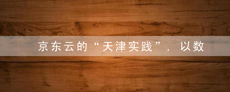 京东云的“天津实践”,以数智化助力建设国际消费中心城