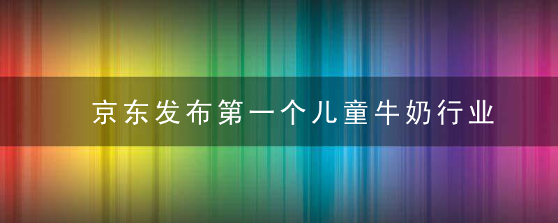 京东发布第一个儿童牛奶行业报告