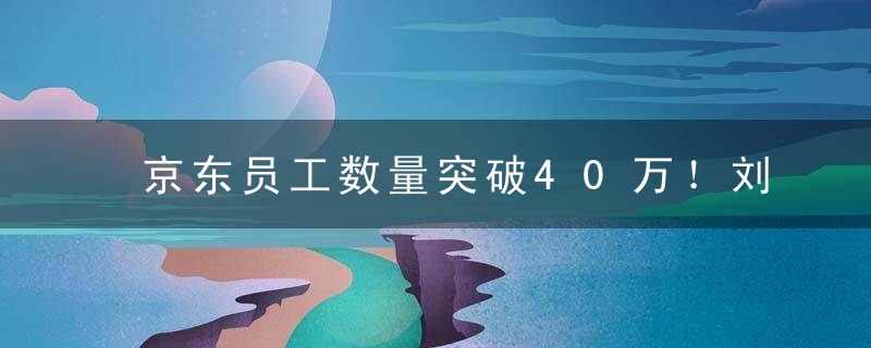 京东员工数量突破40万！刘强东曾表态,将员工外包出去