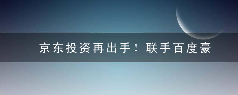 京东投资再出手！联手百度豪掷4亿美元,新负责人上位不