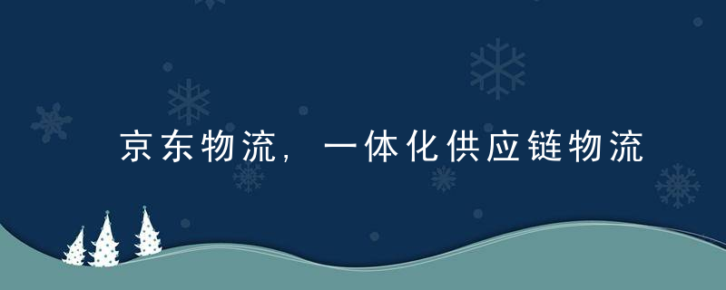 京东物流,一体化供应链物流服务助产业升级,推动高质量