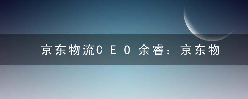 京东物流CEO余睿：京东物流将在两到三年内研发及投用