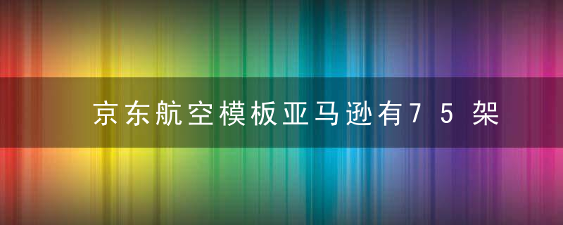 京东航空模板亚马逊有75架飞机,耗资96亿建航空枢纽