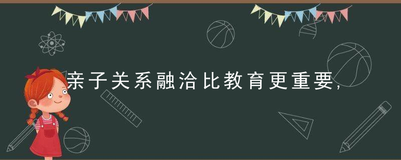 亲子关系融洽比教育更重要,掌握沟通方法,建立良好的亲