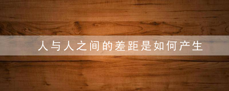 人与人之间的差距是如何产生的怎样缩小人与人之间的差