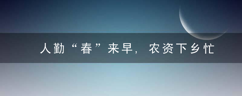 人勤“春”来早,农资下乡忙,近日最新