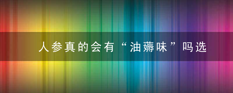 人参真的会有“油薅味”吗选购要注意啥什么人适合服