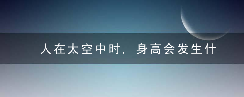 人在太空中时,身高会发生什么样的变化?