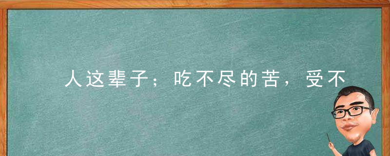 人这辈子；吃不尽的苦，受不完的罪