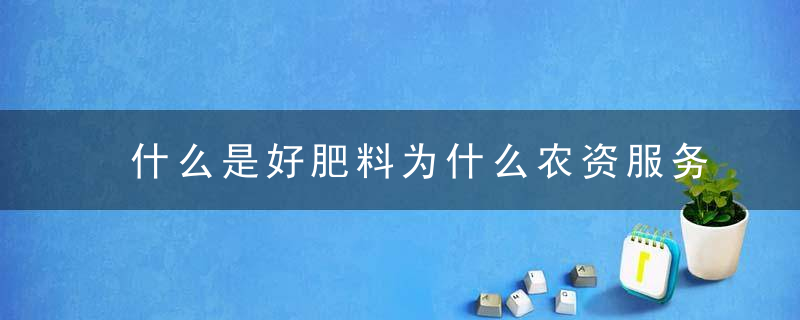 什么是好肥料为什么农资服务是老百姓喜欢的也是好肥