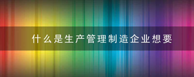 什么是生产管理制造企业想要做好生产管理应该怎么做