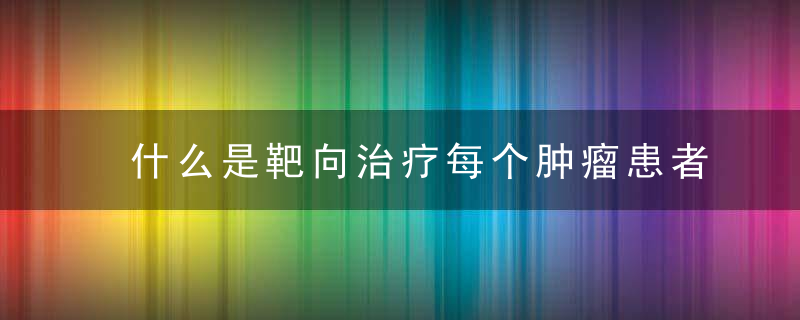 什么是靶向治疗每个肿瘤患者都适合用医生坦言相告