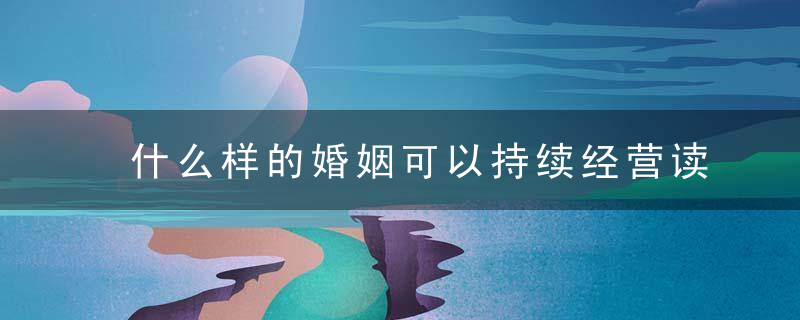 什么样的婚姻可以持续经营读完这篇你会更明白,近日头